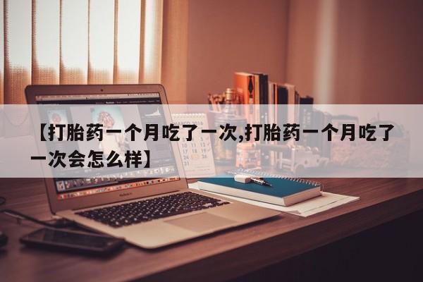 私人打胎药大月份胎停药【打胎药一个月吃了一次,打胎药一个月吃了一次会怎么样】