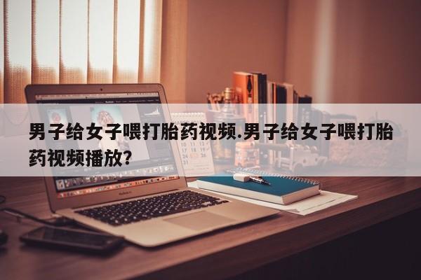 私人打胎药大月份胎停药男子给女子喂打胎药视频.男子给女子喂打胎药视频播放？