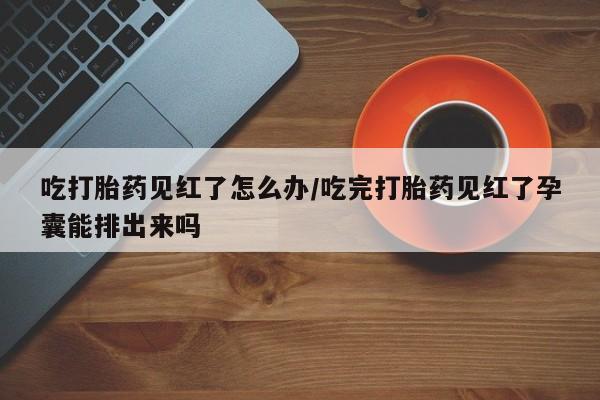 私人打胎药大月份胎停药吃打胎药见红了怎么办/吃完打胎药见红了孕囊能排出来吗