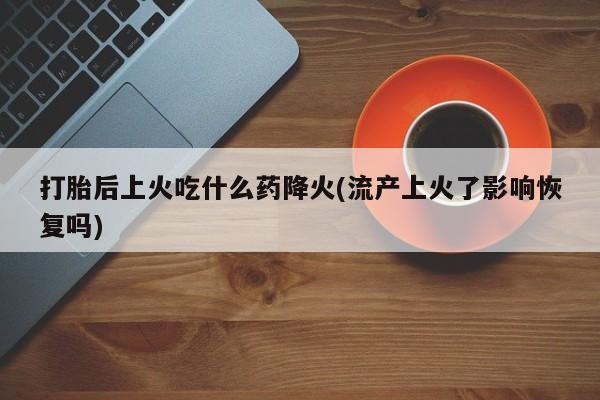 私人打胎药大月份胎停药打胎后上火吃什么药降火(流产上火了影响恢复吗)