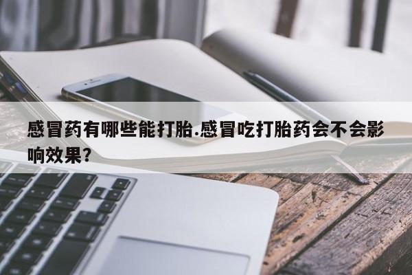 私人打胎药大月份胎停药感冒药有哪些能打胎.感冒吃打胎药会不会影响效果？