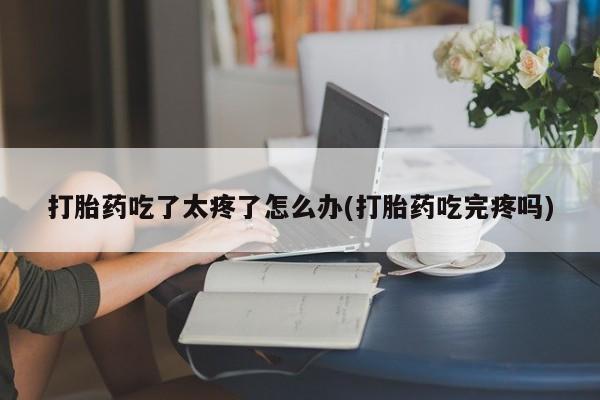 私人打胎药大月份胎停药打胎药吃了太疼了怎么办(打胎药吃完疼吗)