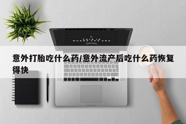 私人打胎药大月份胎停药意外打胎吃什么药/意外流产后吃什么药恢复得快