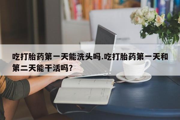 私人打胎药大月份胎停药吃打胎药第一天能洗头吗.吃打胎药第一天和第二天能干活吗？
