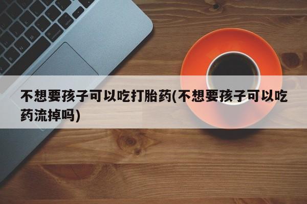 私人打胎药大月份胎停药不想要孩子可以吃打胎药(不想要孩子可以吃药流掉吗)