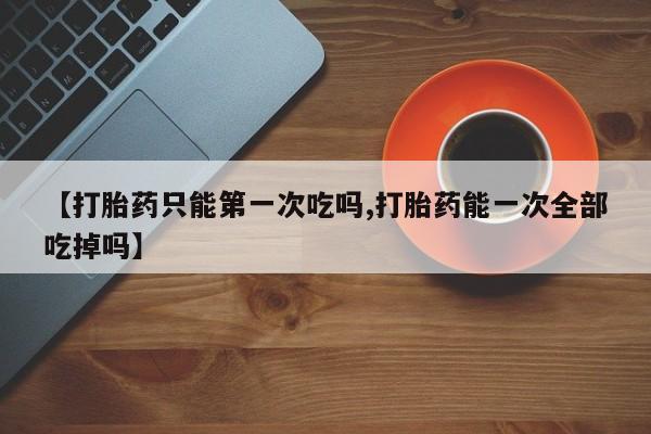 私人打胎药大月份胎停药【打胎药只能第一次吃吗,打胎药能一次全部吃掉吗】