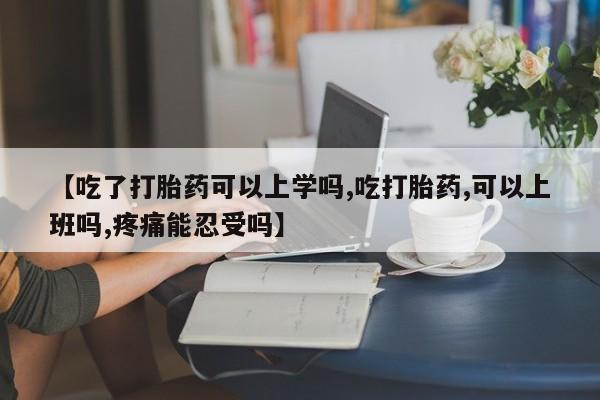 私人打胎药大月份胎停药【吃了打胎药可以上学吗,吃打胎药,可以上班吗,疼痛能忍受吗】