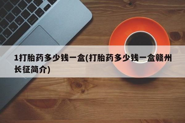 私人打胎药大月份胎停药1打胎药多少钱一盒(打胎药多少钱一盒赣州长征简介)