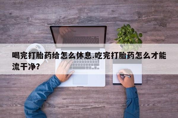 私人打胎药大月份胎停药喝完打胎药给怎么休息.吃完打胎药怎么才能流干净？