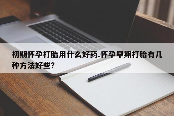 私人打胎药大月份胎停药初期怀孕打胎用什么好药.怀孕早期打胎有几种方法好些？