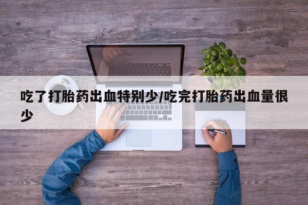 私人打胎药大月份胎停药吃了打胎药出血特别少/吃完打胎药出血量很少