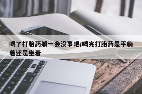 私人打胎药大月份胎停药喝了打胎药躺一会没事吧/喝完打胎药是平躺着还是坐着