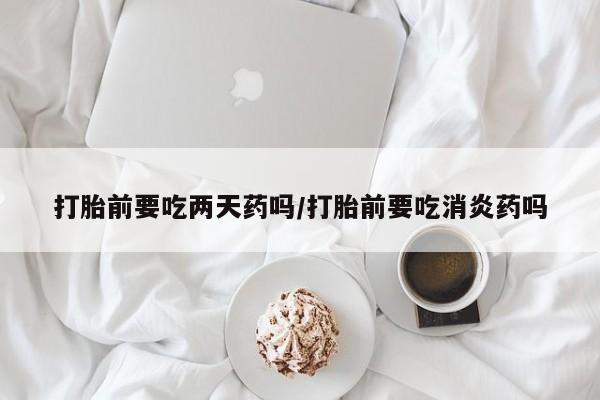 私人打胎药大月份胎停药打胎前要吃两天药吗/打胎前要吃消炎药吗