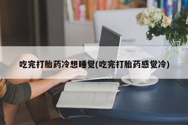 私人打胎药大月份胎停药吃完打胎药冷想睡觉(吃完打胎药感觉冷)