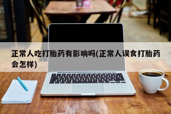 私人打胎药大月份胎停药正常人吃打胎药有影响吗(正常人误食打胎药会怎样)