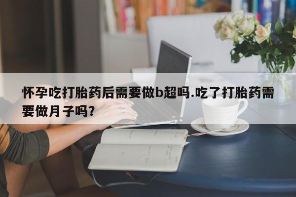 私人打胎药大月份胎停药怀孕吃打胎药后需要做b超吗.吃了打胎药需要做月子吗？