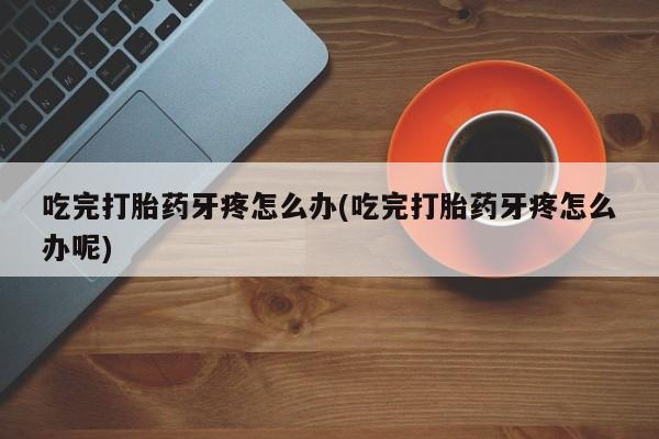 私人打胎药大月份胎停药吃完打胎药牙疼怎么办(吃完打胎药牙疼怎么办呢)