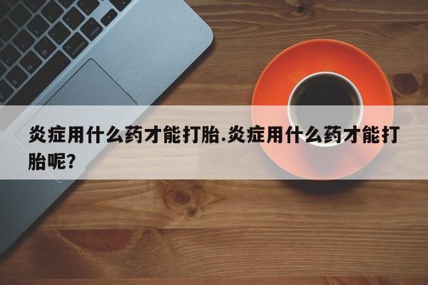 私人打胎药大月份胎停药炎症用什么药才能打胎.炎症用什么药才能打胎呢？