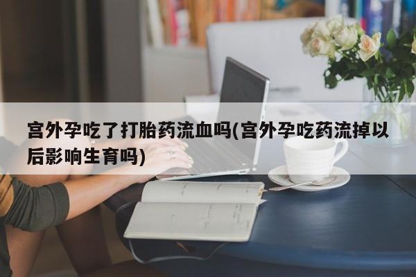 私人打胎药大月份胎停药宫外孕吃了打胎药流血吗(宫外孕吃药流掉以后影响生育吗)