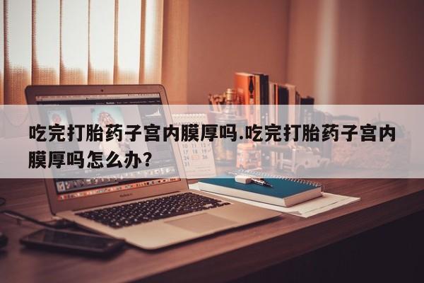 私人打胎药大月份胎停药吃完打胎药子宫内膜厚吗.吃完打胎药子宫内膜厚吗怎么办？