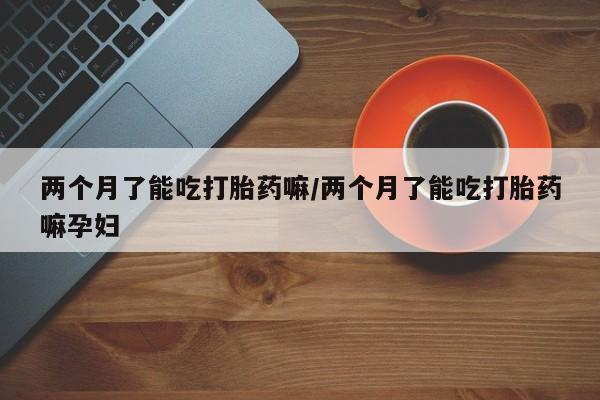 私人打胎药大月份胎停药两个月了能吃打胎药嘛/两个月了能吃打胎药嘛孕妇