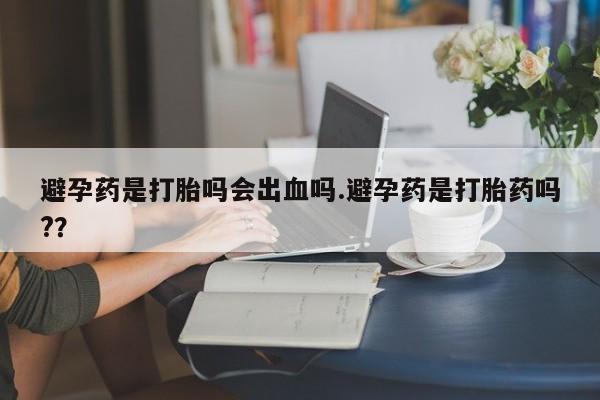 私人打胎药大月份胎停药避孕药是打胎吗会出血吗.避孕药是打胎药吗?？