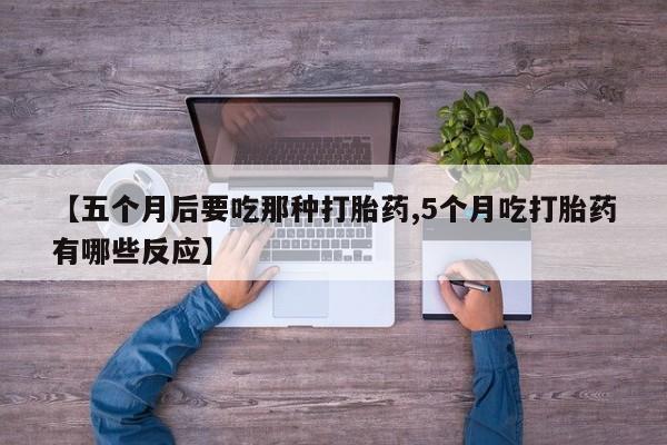私人打胎药大月份胎停药【五个月后要吃那种打胎药,5个月吃打胎药有哪些反应】