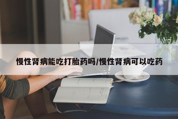 私人打胎药大月份胎停药慢性肾病能吃打胎药吗/慢性肾病可以吃药