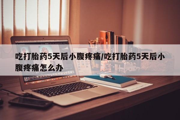 私人打胎药大月份胎停药吃打胎药5天后小腹疼痛/吃打胎药5天后小腹疼痛怎么办