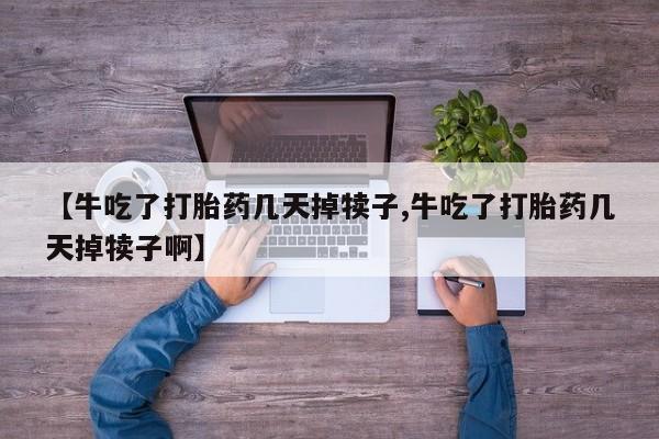 私人打胎药大月份胎停药【牛吃了打胎药几天掉犊子,牛吃了打胎药几天掉犊子啊】