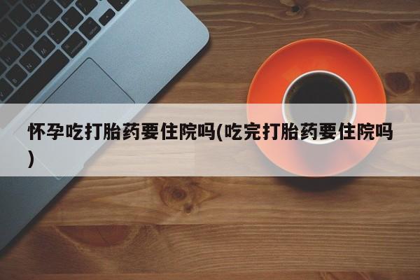 私人打胎药大月份胎停药怀孕吃打胎药要住院吗(吃完打胎药要住院吗)