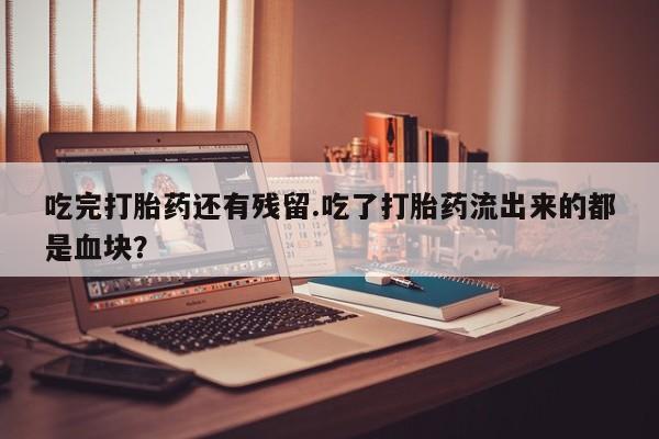 私人打胎药大月份胎停药吃完打胎药还有残留.吃了打胎药流出来的都是血块？