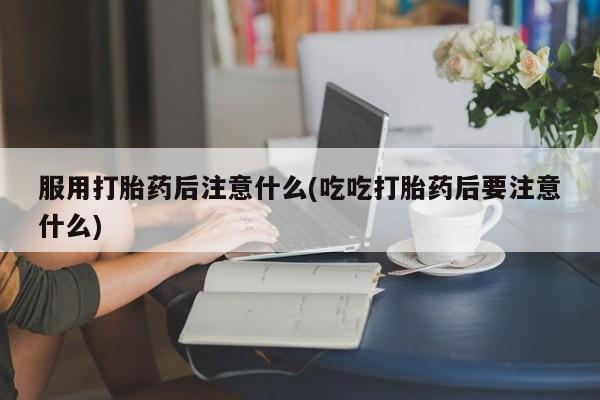 私人打胎药大月份胎停药服用打胎药后注意什么(吃吃打胎药后要注意什么)