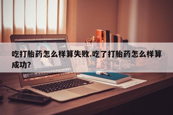 私人打胎药大月份胎停药吃打胎药怎么样算失败.吃了打胎药怎么样算成功？