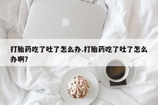 私人打胎药大月份胎停药打胎药吃了吐了怎么办.打胎药吃了吐了怎么办啊？