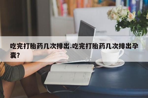 私人打胎药大月份胎停药吃完打胎药几次排出.吃完打胎药几次排出孕囊？