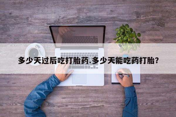 私人打胎药大月份胎停药多少天过后吃打胎药.多少天能吃药打胎？