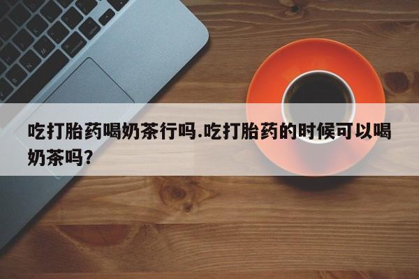 私人打胎药大月份胎停药吃打胎药喝奶茶行吗.吃打胎药的时候可以喝奶茶吗？