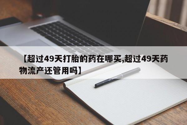 私人打胎药大月份胎停药【超过49天打胎的药在哪买,超过49天药物流产还管用吗】
