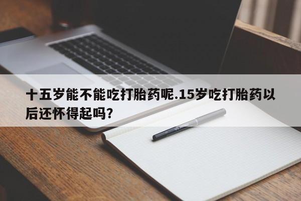 私人打胎药大月份胎停药十五岁能不能吃打胎药呢.15岁吃打胎药以后还怀得起吗？