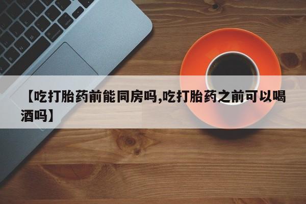 私人打胎药大月份胎停药【吃打胎药前能同房吗,吃打胎药之前可以喝酒吗】