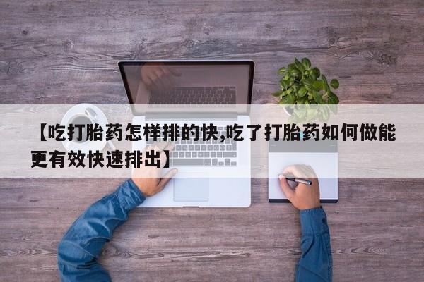私人打胎药大月份胎停药【吃打胎药怎样排的快,吃了打胎药如何做能更有效快速排出】