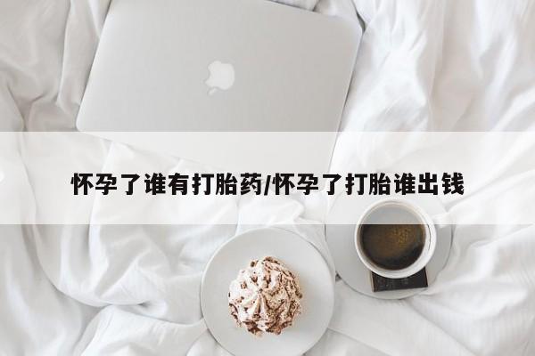 私人打胎药大月份胎停药怀孕了谁有打胎药/怀孕了打胎谁出钱