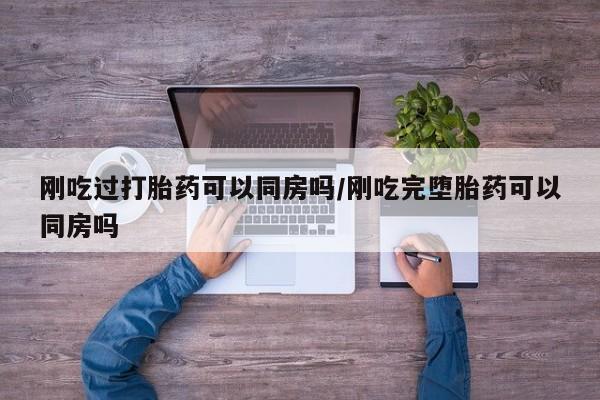 私人打胎药大月份胎停药刚吃过打胎药可以同房吗/刚吃完堕胎药可以同房吗