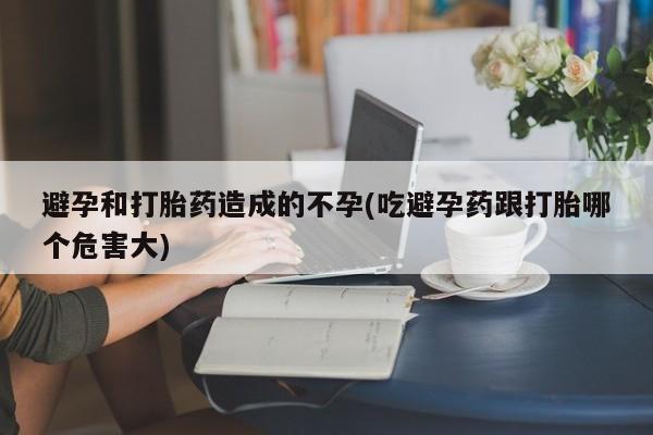 私人打胎药大月份胎停药避孕和打胎药造成的不孕(吃避孕药跟打胎哪个危害大)