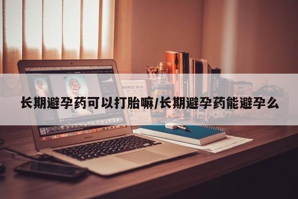 私人打胎药大月份胎停药长期避孕药可以打胎嘛/长期避孕药能避孕么