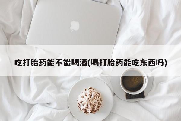 私人打胎药大月份胎停药吃打胎药能不能喝酒(喝打胎药能吃东西吗)