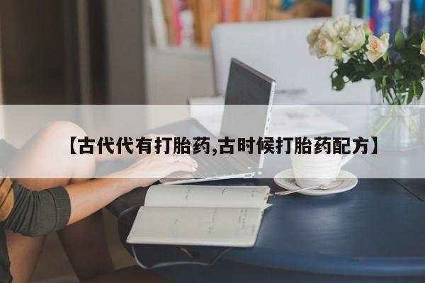 私人打胎药大月份胎停药【古代代有打胎药,古时候打胎药配方】