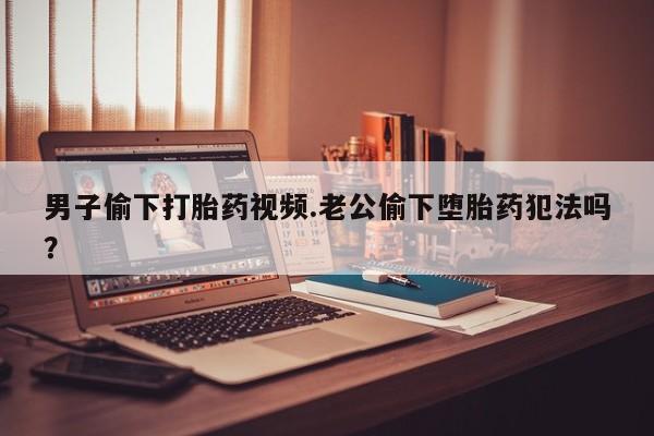 私人打胎药大月份胎停药男子偷下打胎药视频.老公偷下堕胎药犯法吗？