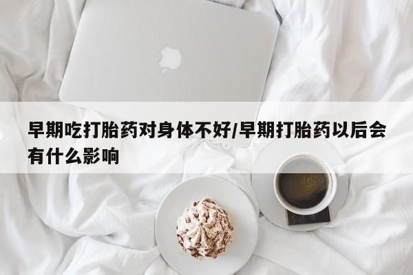私人打胎药大月份胎停药早期吃打胎药对身体不好/早期打胎药以后会有什么影响